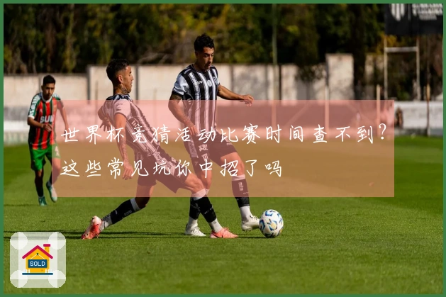 世界杯竞猜活动比赛时间查不到？这些常见坑你中招了吗